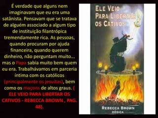 É verdade que alguns nem
    imaginavam que eu era uma
satânista. Pensavam que se tratava
 de alguém associado a algum tipo
      de instituição filantrópica
 tremendamente rica. As pessoas,
    quando procuram por ajuda
     financeira, quando querem
 dinheiro, não perguntam muito...
mas o Papa sabia muito bem quem
eu era. Trabalhávamos em parceria
        íntima com os católicos
 (principalmente os jesuítas), bem
 como os maçons de altos graus. (
    ELE VEIO PARA LIBERTAR OS
CATIVOS - REBECCA BROWN , PAG.
                  48).
 