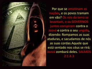 Por que se amotinam as
  nações, e os povos tramam
  em vão? Os reis da terra se
   levantam, e os GOVERNOS
   juntos conspiram contra o
 Jeová e contra o seu ungido,
  dizendo: Rompamos as suas
ataduras, e sacudamos de nós
   as suas cordas.Aquele que
 está sentado nos céus se rirá;
Jeová zombará deles. SALMOS
             2:1 A 3
 