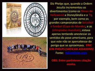 Diz Phelps que, quando a Ordem
       Jesuíta incrementou os
 divertimentos (como os filmes de
  Hollywood a Disneylândia e a TV,
     por exemplo, bem como os
grandes campeonatos de beisebol
  e futebol (Copa do Mundo), e as
   (olimpíadas mundiais), estava
   apenas tentando anestesiar os
 sentidos do povo americano, para
  que este não se apercebesse do
  perigo que se aproximava. ERIC
JON PHELPS (VATICAN ASSASSINS)
      Fonte: Adventistas.com

  OBS: Entre parênteses citação
             minha.
 