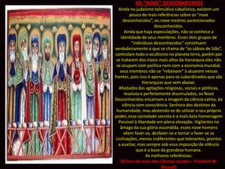 OS “NOVE” DESCONHECIDOS
   Ainda no judaísmo talmúdico cabalístico, existem um
          pouco de mais referências sobre os “nove
     desconhecidos”, ou nove mestres ascencionados
                       desconhecidos.
       Ainda que haja especulações, não se conhece a
    identidade de seus membros. Esses dois grupos de
           “indivíduos desconhecidos” constituem
verdadeiramente o que se chama de “os sábios de Sião”,
controlam todo o ocultismo no planeta terra, porém por
 se tratarem dos níveis mais altos da hierarquia eles não
 se ocupam com política nem com a economia mundial,
    seus membros não se “rebaixam” à atuarem nessas
frentes, pois isso é apenas para os subordinados que são
                 hierarquias que vem abaixo.
   Afastados das agitações religiosas, sociais e políticas,
      resoluta e perfeitamente dissimulados, os Nove
Desconhecidos encarnam a imagem da ciência calma, da
     ciência com consciência. Senhora dos destinos da
 humanidade, mas abstendo-se de utilizar o seu próprio
poder, essa sociedade secreta é a mais bela homenagem
   Possível à liberdade em plena elevação. Vigilantes no
    âmago da sua glória escondida, esses nove homens
      vêem fazer-se, desfazer-se e tornar a fazer-se as
 civilizações, menos indiferentes que tolerantes, prontos
  a auxiliar, mas sempre sob essa imposição de silêncio
              que é a base da grandeza humana.
                   As melhores referências:
    (O livro de ouro das ciências ocultas – Friedrich W.
                           Doucet)
 