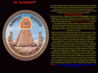 OS “ILUMINATI”
                  Há muitos equívocos quanto esse grupo, pois basicamente ele é constituído
                 de políticos, chefes de Estado, multimilionários, donos de multinacionais, etc.
                        Todos os seus membros são praticantes de ocultismo alocados em
                  sociedades secretas das mais diversas. Atualmente são chamados Iluminatis
                               indivíduos poderosos da política e economia mundial.
                                            OS ILUMINATIS DA BAVIERA
                  Oficialmente esta é a sociedade secreta denominada Iluminati, fundada em
                  1 de Maio de 1776 por Adam Weishaupt e pelo barão Adolph von Knigge na
                   cidade Ingolstadt, Baviera, atual Alemanha, tendo como influência a forte
                   doutrina iluminista do século XVII. Adam Weishaupt era Jesuíta, contudo o
                        nome original desta sociedade foi Antigos e iluminados profetas da
                       Baviera (Ancient and Illuminated Seers of Bavaria, AISB), A ordem foi
                      encerrada em 1788, foi “amassada pelo poder político dominante”; Em
                     1784, o governo bávaro baniu todas as sociedades secretas incluindo os
                                               Illuminati e os maçons.
                   A estrutura dos Illuminati desmoronou logo, mas enquanto existiu, muitos
                    intelectuais influentes e políticos progressistas se contaram entre os seus
                     membros. Eles eram recrutados principalmente dentre os maçons e ex-
                   maçons, juravam obediência a seus superiores e estavam divididos em três
                     classes principais: a primeira, conhecida como Berçário, compreendia os
                        graus ascendentes ou ofícios de Preparação, Noviciado, Minerval e
                   Illuminatus Minor; a segunda, conhecida como a Maçonaria, consistia dos
                   graus ascendentes de Illuminatus Major e Illuminatus dirigens, esse último
                      algumas vezes chamado de Cavaleiro Escocês; a terceira, designada de
                  Mistérios, estava subdividida nos graus de Mistérios Menores (Presbítero e
                        Regente) e Mistérios Maiores (Magus e Rex). Relações com as lojas
                   maçônicas foram estabelecidas em Munique e Freising, em 1780. A ordem
                     tinha ramos na maior parte dos países europeus, mas o número total de
                   membros parece nunca ter sido superior a 2000 durante o período de dez
                    anos..[2] O esquema teve a sua atração para os literatos, como Goethe e
                     Herder, e mesmo para os duques reinantes de Gota e Weimar. Rupturas
                  internas precederam o desmoronamento da organização, que foi efetivado
                  por um édito do governo bávaro em 1785. A ordem foi encerrada em 1788.
                  FONTE: http://aultimahora2012.blogspot.com.br/2011/09/hierarquia-do-
                                             ocultismo-no-planeta.html
 