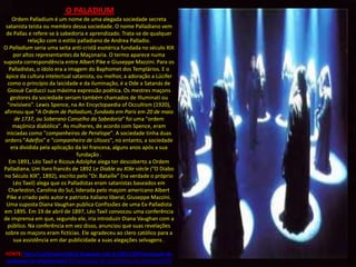 O PALADIUM
     Ordem Palladium é um nome de uma alegada sociedade secreta
 satanista teísta ou membro dessa sociedade. O nome Palladiano vem
 de Pallas e refere-se à sabedoria e aprendizado. Trata-se de qualquer
            relação com o estilo palladiano de Andrea Palladio.
O Palladium seria uma seita anti-cristã esotérica fundada no século XIX
     por altos representantes da Maçonaria. O termo aparece numa
suposta correspondência entre Albert Pike e Giuseppe Mazzini. Para os
   Palladistas, o ídolo era a imagem do Baphomet dos Templários. E o
 ápice da cultura intelectual satanista, ou melhor, a adoração a Lúcifer
   como o princípio da laicidade e da iluminação, é a Ode a Satanás de
   Giosuè Carducci sua máxima expressão poética. Os mestres maçons
    gestores da sociedade seriam também chamados de Illuminati ou
  "invisíveis". Lewis Spence, na An Encyclopaedia of Occultism (1920),
afirmou que "A Ordem de Palladium, fundada em Paris em 20 de maio
      de 1737, ou Soberano Conselho da Sabedoria" foi uma "ordem
     maçónica diabólica". As mulheres, de acordo com Spence, eram
  iniciadas como "companheiras de Penélope". A sociedade tinha duas
 ordens "Adelfos" e "companheiro de Ulisses", no entanto, a sociedade
    era dividida pela aplicação da lei francesa, alguns anos após a sua
                                 fundação .
   Em 1891, Léo Taxil e Ricoux Adolphe alega ter descoberto a Ordem
Palladiana. Um livro francês de 1892 Le Diable au XIXe siècle ("O Diabo
no Século XIX", 1892), escrito pelo "Dr. Bataille" (na verdade o próprio
     Léo Taxil) alega que os Palladistas eram satanistas baseados em
   Charleston, Carolina do Sul, liderada pelo maçom americano Albert
  Pike e criado pelo autor e patriota italiano liberal, Giuseppe Mazzini.
 Uma suposta Diana Vaughan publica Confissões de uma Ex-Palladista
em 1895. Em 19 de abril de 1897, Léo Taxil convocou uma conferência
de imprensa em que, segundo ele, iria introduzir Diana Vaughan com a
   público. Na conferência em vez disso, anunciou que suas revelações
 sobre os maçons eram fictícias. Ele agradeceu ao clero católico para a
     sua assistência em dar publicidade a suas alegações selvagens .

FONTE: http://aultimahora2012.blogspot.com.br/2011/09/hierarquia-do-
ocultismo-no-planeta.html 9/hierarquia-do-ocultismo-no-planeta.html
 