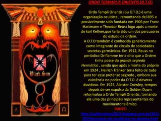 ORDO TEMMPLIS ORIENTIS (O.T.O)

      Ordo Templi Orientis (ou O.T.O.) é uma
  organização ocultista , remontando de1895 e
possivelmente sido fundada em 1906 por Franz
 Hartmann e Theodor Reuss logo após a morte
de karl Kellner,que teria sido um dos percusores
               do estudo da ordem.
  A O.T.O também é conhecida genéricamente
    como integrante do circulo de sociedades
     secretas germânicas. Em 1912, Reuss no
  periódico Oriflamme teria dito que a Ordem
          tinha posse do grande segredo
Hermético , sendo que após a morte do próprio
  em 1924 , Heirich Tränker teria feito de tudo
  para ter esse pretenso segredo , embora sua
      existência no poder da O.T.O. é deveras
  duvidoso. Em 1925, Aleister Crowley, tempos
      depois de ser expulso da Golden Dawn
  reformulou a Ordo Templi Orientis, tornando
    ela uma das principais representantes do
               movimento telêmico.
                      FONTE:
http://aultimahora2012.blogspot.com.br/2011
 /09/hierarquia-do-ocultismo-no-planeta.html
 
