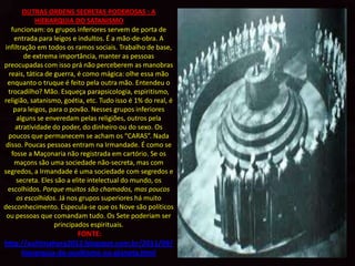 OUTRAS ORDENS SECRETAS PODEROSAS : A
            HIERARQUIA DO SATANISMO Como
   funcionam: os grupos inferiores servem de porta de
    entrada para leigos e indultos. É a mão-de-obra. A
infiltração em todos os ramos sociais. Trabalho de base,
        de extrema importância, manter as pessoas
preocupadas com isso prá não perceberem as manobras
  reais, tática de guerra, é como mágica: olhe essa mão
 enquanto o truque é feito pela outra mão. Entendeu o
  trocadilho? Mão. Esqueça parapsicologia, espiritismo,
religião, satanismo, goétia, etc. Tudo isso é 1% do real, é
    para leigos, para o povão. Nesses grupos inferiores
     alguns se enveredam pelas religiões, outros pela
    atratividade do poder, do dinheiro ou do sexo. Os
  poucos que permanecem se acham os “CARAS”. Nada
 disso. Poucas pessoas entram na Irmandade. É como se
   fosse a Maçonaria não registrada em cartório. Se os
    maçons são uma sociedade não-secreta, mas com
segredos, a Irmandade é uma sociedade com segredos e
     secreta. Eles são a elite intelectual do mundo, os
  escolhidos. Porque muitos são chamados, mas poucos
     os escolhidos. Já nos grupos superiores há muito
desconhecimento. Especula-se que os Nove são políticos
 ou pessoas que comandam tudo. Os Sete poderiam ser
                   principados espirituais.
                     FONTE:
http://aultimahora2012.blogspot.com.br/2011/09/
     hierarquia-do-ocultismo-no-planeta.html
 