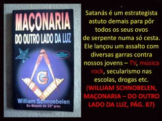 .
 Satanás é um estrategista
  astuto demais para pôr
     todos os seus ovos
de serpente numa só cesta.
Ele lançou um assalto com
   diversas garras contra
nossos jovens – TV, música
   rock, secularismo nas
    escolas, drogas etc.
 (WILLIAM SCHNOBELEN,
MAÇONARIA – DO OUTRO
  LADO DA LUZ, PÁG. 87)
 