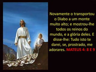 Novamente o transportou
   o Diabo a um monte
muito alto; e mostrou-lhe
    todos os reinos do
mundo, e a glória deles. E
  disse-lhe: Tudo isto te
 darei, se, prostrado, me
adorares. MATEUS 4: 8 E 9
 
