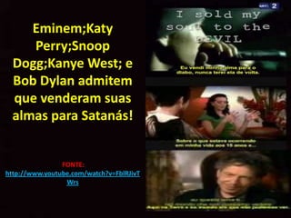 Eminem;Katy
     Perry;Snoop
  Dogg;Kanye West; e
  Bob Dylan admitem
  que venderam suas
  almas para Satanás!


                FONTE:
http://www.youtube.com/watch?v=FblRJivT
                 Wrs
 