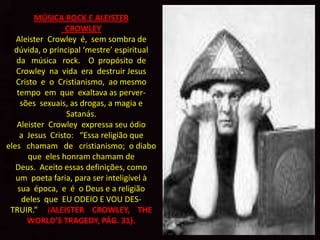 A
        MÚSICA ROCK E ALEISTER
                 CROWLEY
   Aleister Crowley é, sem sombra de
  dúvida, o principal ‘mestre’ espiritual
   da música rock. O propósito de
   Crowley na vida era destruir Jesus
   Cristo e o Cristianismo, ao mesmo
   tempo em que exaltava as perver-
    sões sexuais, as drogas, a magia e
                 Satanás.
   Aleister Crowley expressa seu ódio
    a Jesus Cristo: “Essa religião que
eles chamam de cristianismo; o diabo
       que eles honram chamam de
   Deus. Aceito essas definições, como
   um poeta faria, para ser inteligível à
   sua época, e é o Deus e a religião
    deles que EU ODEIO E VOU DES-
 TRUIR.” (ALEISTER CROWLEY, THE
      WORLD’S TRAGEDY, PÁG. 31).
 