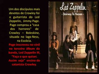 Um dos discípulos mais
devotos de Crowley foi
o guitarrista do Led
Zeppelin, Jimmy Page.
 Page comprou a “casa
  dos horrores” de
Crowley – Boleskine,
 situada no lago Ness,
       na Escócia.
Page inscreveu no vinil
no terceiro álbum da
banda, Led Zeppelin III,
   “Faça o que quiser.
Assim seja” ensino do
   satanista Crowley.
 