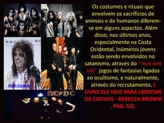 Os costumes e rituais que
                  envolvem os sacrifícios de
               animais e de humanos diferem-
                 se em alguns aspectos. Além
                    disso, nos últimos anos,
                    especialmente na Costa
                  Ocidental, inúmeros jovens
                  estão sendo envolvidos no
               satanismo, através do “rock and
                roll”, jogos de fantasias ligados
                ao ocultismo, e naturalmente,
Alice-Cooper      através do recrutamento. (
               LIVRO ELE VEIO PARA LIBERTAR
               OS CATIVOS - REBECCA BROWN
                           , PAG. 52).
 