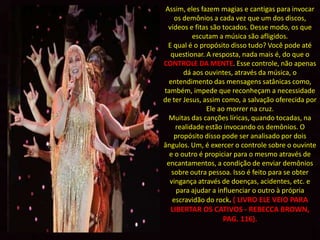 Assim, eles fazem magias e cantigas para invocar
    os demônios a cada vez que um dos discos,
  vídeos e fitas são tocados. Desse modo, os que
          escutam a música são afligidos.
  E qual é o propósito disso tudo? Você pode até
   questionar. A resposta, nada mais é, do que o
CONTROLE DA MENTE. Esse controle, não apenas
       dá aos ouvintes, através da música, o
  entendimento das mensagens satânicas como,
também, impede que reconheçam a necessidade
de ter Jesus, assim como, a salvação oferecida por
               Ele ao morrer na cruz.
  Muitas das canções líricas, quando tocadas, na
    realidade estão invocando os demônios. O
    propósito disso pode ser analisado por dois
ângulos. Um, é exercer o controle sobre o ouvinte
  e o outro é propiciar para o mesmo através de
 encantamentos, a condição de enviar demônios
   sobre outra pessoa. Isso é feito para se obter
  vingança através de doenças, acidentes, etc. e
     para ajudar a influenciar o outro à própria
   escravidão do rock. ( LIVRO ELE VEIO PARA
  LIBERTAR OS CATIVOS - REBECCA BROWN,
                PAG. 116).
 