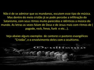 Não é de se admirar que os mundanos, escutem esse tipo de música.
    Mas dentro do meio cristão já se pode percebe a infiltração do
 Satanismo, com seus ritmos muito parecidos e idênticos a música do
mundo. As letras as vezes falam de Deus e de Jesus mais com ritmos de (
                   pagode, rock, frevo, funk e etc...).

    Veja abaixo alguns exemplos de cantores e pastores evangélicos
           “Cristão”, e o envolvimento deles com o ocultismo.
 