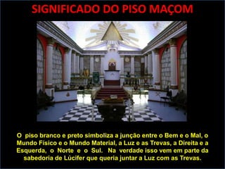 SIGNIFICADO DO PISO MAÇOM




O piso branco e preto simboliza a junção entre o Bem e o Mal, o
Mundo Físico e o Mundo Material, a Luz e as Trevas, a Direita e a
Esquerda, o Norte e o Sul. Na verdade isso vem em parte da
  sabedoria de Lúcifer que queria juntar a Luz com as Trevas.
 