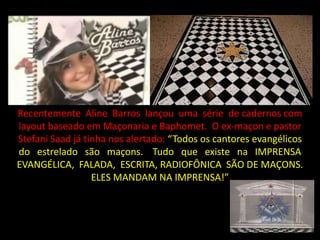 Recentemente Aline Barros lançou uma série de cadernos com
layout baseado em Maçonaria e Baphomet. O ex-maçon e pastor
Stefani Saad já tinha nos alertado: “Todos os cantores evangélicos
do estrelado são maçons. Tudo que existe na IMPRENSA
EVANGÉLICA, FALADA, ESCRITA, RADIOFÔNICA SÃO DE MAÇONS.
                  ELES MANDAM NA IMPRENSA!”
 