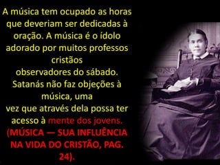 A música tem ocupado as horas
 que deveriam ser dedicadas à
   oração. A música é o ídolo
 adorado por muitos professos
            cristãos
   observadores do sábado.
  Satanás não faz objeções à
         música, uma
 vez que através dela possa ter
  acesso à mente dos jovens.
 (MÚSICA — SUA INFLUÊNCIA
  NA VIDA DO CRISTÃO, PAG.
              24).
 