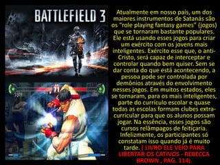 Atualmente em nosso país, um dos
 maiores instrumentos de Satanás são
os “role playing fantasy games” (jogos)
 que se tornaram bastante populares.
 Ele está usando esses jogos para criar
     um exército com os jovens mais
inteligentes. Exército esse que, o anti-
   Cristo, será capaz de interceptar e
 controlar quando bem quiser. Sem se
 dar conta do que está acontecendo, a
      pessoa pode ser controlada por
  demônios através do envolvimento
nesses jogos. Em muitos estados, eles
se tornaram, para os mais inteligentes,
   parte do currículo escolar e quase
todas as escolas formam clubes extra-
 curricular para que os alunos possam
   jogar. Na essência, esses jogos são
      cursos relâmpagos de feitiçaria.
     Infelizmente, os participantes só
    constatam isso quando já é muito
       tarde. ( LIVRO ELE VEIO PARA
    LIBERTAR OS CATIVOS - REBECCA
            BROWN , PAG. 114).
 