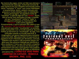 Na maioria dos jogos, existe um líder que planeja o
   lineamento de cada jogo. A diversão consiste de
uma aventura em que a batalha será travada contra
vários “monstros” e “seres” com certas habilidades
     e características. Assim, existem manuais com
   gravuras e muitos detalhes sobre as habilidades
      desses personagens. Os jogadores terão de
“visualizar” a ação do jogo em suas mentes. Assim,
   irão se tornar mais avançados no jogo, à medida
        em que “visualizarem” melhor a “ação” e
       conseguirem antecipar os movimentos dos
            “monstros” e dos outros jogadores.
 Primeiramente, o quê as pessoas não sabem é que
  os “monstros” são na realidade, demônios. O que
 elas pensam que estão “visualizando”, na verdade,
estão começando a ver o mundo espiritual. Quanto
melhor se tornarem na “visualização” do jogo, mais
        infiltrados estarão no mundo espiritual. A
 imaginação é um passo importante para contactar
 esse outro lado. Não posso dizer em que ponto os
jogadores ficam infestados por demônios, contudo,
  trabalhei com muitos e não encontrei sequer um
  deles que não estivesse habitado por demônios e
não o soubesse. É claro, que irão mentir a respeito,
  mas mesmo assim, uns poucos me disseram que
conversavam com eles e para ganhar mais poderes
convidava o mais inteligente de todos os demônios
  para possuí-los. ( LIVRO ELE VEIO PARA
  LIBERTAR OS CATIVOS - REBECCA
        BROWN , PAG. 115).
 