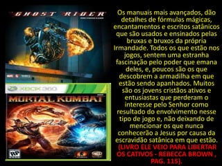 Os manuais mais avançados, dão
    detalhes de fórmulas mágicas,
encantamentos e escritos satânicos
 que são usados e ensinados pelas
       bruxas e bruxos da própria
Irmandade. Todos os que estão nos
     jogos, sentem uma estranha
 fascinação pelo poder que emana
       deles, e, poucos são os que
   descobrem a armadilha em que
   estão sendo apanhados. Muitos
    são os jovens cristãos ativos e
      entusiastas que perderam o
      interesse pelo Senhor como
  resultado do envolvimento nesse
   tipo de jogo e, não deixando de
        mencionar os que nunca
  conhecerão a Jesus por causa da
 escravidão satânica em que estão.
   (LIVRO ELE VEIO PARA LIBERTAR
 OS CATIVOS - REBECCA BROWN ,
                PAG. 115).
 