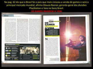 Na pag. 62 diz que o Brasil foi o pais que mais cresceu a venda de games e será o
 principal mercado mundial, afirma Glauco Rozner, gerente-geral das divisões
                        PlayStation e Vaio na Sony Brasil.
                          OS GAMES INVADEM A VIDA
 