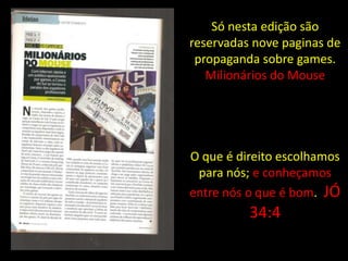 Só nesta edição são
reservadas nove paginas de
 propaganda sobre games.
   Milionários do Mouse




O que é direito escolhamos
 para nós; e conheçamos
entre nós o que é bom. JÓ
          34:4
 