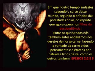 Em que noutro tempo andastes
      segundo o curso deste
mundo, segundo o príncipe das
  potestades do ar, do espírito
  que agora opera nos filhos da
         desobediência;
     Entre os quais todos nós
 também antes andávamos nos
desejos da nossa carne, fazendo
    a vontade da carne e dos
   pensamentos; e éramos por
 natureza filhos da ira, como os
outros também. EFÉSIOS 2:2 E 3
 