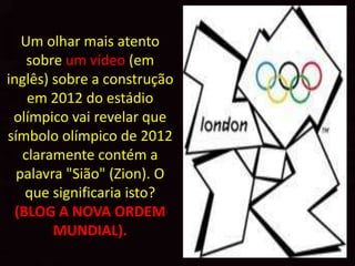 Um olhar mais atento
    sobre um vídeo (em
inglês) sobre a construção
    em 2012 do estádio
 olímpico vai revelar que
símbolo olímpico de 2012
   claramente contém a
  palavra "Sião" (Zion). O
    que significaria isto?
  (BLOG A NOVA ORDEM
        MUNDIAL).
 