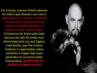 Em criança, o jovem Anton adorava
 ler tudo o que tivesse a ver com o
sobrenatural e o oculto - incluindo
   “Frankenstein” de Mary Shelly,
   “Dracula” de Bram Stocker, e a
    popular revista “Weird Tales”.
   O interesse de Anton pelo lado
   obscuro da vida foi ainda mais
  alimentado pela sua avó Cigana,
     Luba Koltan, que lhe contou
    histórias e superstições sobre
     vampiros e magia negra que
    aprendeu na sua terra natal,
    Transylvania. (BIOGRAFIA DE
      ANTON SZANDOR LAVEY)
 