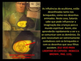 As influências do ocultismo, estão
                                 desenfreadas tanto nos
                            brinquedos, como nos desenhos
                             animados. Neste caso, Satanás
                               sabe que pode influenciar a
                             imaginação das crianças para o
                              mundo espiritual. Assim, elas
                           aprenderão rapidamente a ver e a
                          se comunicar com os demônios. Os
                          pais necessitam ser extremamente
                            cuidadosos com os brinquedos e
                            com os desenhos que seus filhos
                                assistem. (ELE VEIO PARA
                           LIBERTAR OS CATIVOS - REBECCA
SÍMBOLO DE CONTAMINAÇÃO           BROWN , PAG. 115).
   QUÍMICA “BAFHOMET”
 