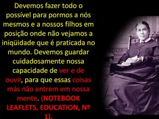 Devemos fazer todo o
  possível para pormos a nós
 mesmos e a nossos filhos em
 posição onde não vejamos a
iniqüidade que é praticada no
  mundo. Devemos guardar
    cuidadosamente nossa
    capacidade de ver e de
 ouvir, para que essas coisas
  más não entrem em nossa
      mente. (NOTEBOOK
  LEAFLETS, EDUCATION, Nº
 