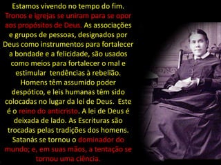 Estamos vivendo no tempo do fim.
Tronos e igrejas se uniram para se opor
aos propósitos de Deus. As associações
  e grupos de pessoas, designados por
Deus como instrumentos para fortalecer
  a bondade e a felicidade, são usados
  como meios para fortalecer o mal e
    estimular tendências à rebelião.
      Homens têm assumido poder
   despótico, e leis humanas têm sido
colocadas no lugar da lei de Deus. Este
 é o reino do anticristo. A lei de Deus é
    deixada de lado. As Escrituras são
 trocadas pelas tradições dos homens.
   Satanás se tornou o dominador do
mundo; e, em suas mãos, a tentação se
          tornou uma ciência.
 