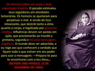 Ele domina sobre um vasto e bem
 organizado império. O pecado estimulou
       seus seguidores em atividades
temerárias. Os homens se ajuntaram para
     perpetuar o mal. A venda de licor
   intoxicante, que destrói tanto a alma
quanto o corpo, é legalizada por governos
cristãos. Influências devem ser postas em
    ação, que proclamarão ao mundo a
 primeira, segunda e terceira mensagens
angélicas. O mundo deve ser advertido, e
eu rogo aos que conhecem a verdade que
  façam tudo o que estiver em seu poder
para soar a mensagem: ―Prepara-te para
      te encontrares com o teu Deus…
       (REVIEW AND HERALD, 15 DE
           DEZEMBRO DE 1904).
 
