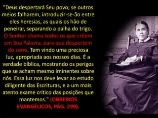 "Deus despertará Seu povo; se outros
meios falharem, introduzir-se-ão entre
    eles heresias, as quais os hão de
 peneirar, separando a palha do trigo.
 O Senhor chama todos os que crêem
 em Sua Palavra, para que despertem
   do sono. Tem vindo uma preciosa
  luz, apropriada aos nossos dias. É a
verdade bíblica, mostrando os perigos
que se acham mesmo iminentes sobre
nós. Essa luz nos deve levar ao estudo
 diligente das Escrituras, e a um mais
atento exame crítico das posições que
        mantemos." (OBREIROS
       EVANGÉLICOS, PÁG. 299).
 