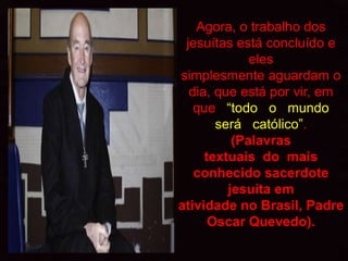 Agora, o trabalho dos
 jesuítas está concluído e
             eles
simplesmente aguardam o
  dia, que está por vir, em
   que “todo o mundo
       será católico”.
          (Palavras
     textuais do mais
   conhecido sacerdote
         jesuíta em
atividade no Brasil, Padre
      Oscar Quevedo).
 