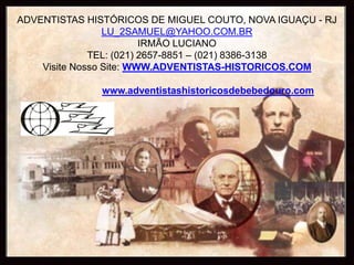 ADVENTISTAS HISTÓRICOS DE MIGUEL COUTO, NOVA IGUAÇU - RJ
                 LU_2SAMUEL@YAHOO.COM.BR
                         IRMÃO LUCIANO
              TEL: (021) 2657-8851 – (021) 8386-3138
    Visite Nosso Site: WWW.ADVENTISTAS-HISTORICOS.COM

              www.adventistashistoricosdebebedouro.com
 