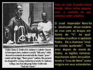 Foto ao lado: O padre James
Grubb oficia missa popular
com o símbolo da paz
satânica sobre a batina.

O cruel imperador Nero foi
o idealizador desse modelo
de cruz com os braços em
forma de “V”, no qual
mandou crucificar o apóstolo
Pedro. Ele a chamava “sinal
do cristão quebrado”. Três
anos depois da morte de
Pedro, as legiões romanas
marcharam sobre Jerusalém
tendo a “cruz de Nero” como
insígnia em seus estandartes.
 