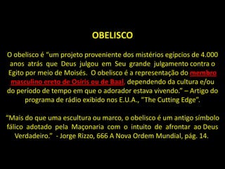 OBELISCO
O obelisco é “um projeto proveniente dos mistérios egípcios de 4.000
 anos atrás que Deus julgou em Seu grande julgamento contra o
Egito por meio de Moisés. O obelisco é a representação do membro
 masculino ereto de Osíris ou de Baal, dependendo da cultura e/ou
do período de tempo em que o adorador estava vivendo.” – Artigo do
      programa de rádio exibido nos E.U.A., “The Cutting Edge”.

“Mais do que uma escultura ou marco, o obelisco é um antigo símbolo
fálico adotado pela Maçonaria com o intuito de afrontar ao Deus
   Verdadeiro.” - Jorge Rizzo, 666 A Nova Ordem Mundial, pág. 14.
 