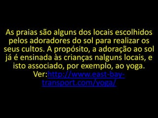 As praias são alguns dos locais escolhidos
  pelos adoradores do sol para realizar os
seus cultos. A propósito, a adoração ao sol
 já é ensinada às crianças nalguns locais, e
    isto associado, por exemplo, ao yoga.
          Ver:http://www.east-bay-
             transport.com/yoga/
 