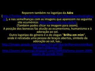 Reparem também no logotipo da Adra
(http://7online.com.br/wpcontent/blogs.dir/1/files/download/adra.j
 pg), e nas semelhanças com as imagens que aparecem no seguinte
             site ecuménico: http://www.ctbi.org.uk/A/1.
            (Também podes clicar na imagem para zoom).
  A posição dos bonecos faz alusão ao ecumenismo, humanismo e à
                           adoração ao sol.
      Outro logotipo do género é o do slogan "Brilha em mim",
     onde é retratada uma pessoa de braços abertos, símbolo da
                        adoração ao sol, lua…
http://images.google.com/images?hl=ptPT&q=brilha+em+mim&sa=
                        N&start=20&ndsp=20
 http://jovens-alfaomega.blogspot.com/2009/03/tema-jovem-2009-
                       papeis-de-parede.html
 