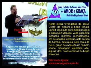 Nesta igreja “evangélica de Jesus
             Cristo” do maçom e bispo Renato
DEUSA ISIS   Suhett, discípulo do também maçom
             o bispo Edir Macedo, você encontra:
             Incensos, mantras, reencarnação,
             era de aquário, chakras, sete corpos
             do homem, sete raios, sete cores de
             Deus, graus de evolução do homem,
             karma, mensagem telepática, são
             alguns dos novos ensinos do bispo
             esotérico.

             Site desta igreja:
             www.amoregraca.com.br
 