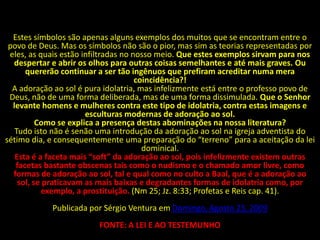 Estes símbolos são apenas alguns exemplos dos muitos que se encontram entre o
 povo de Deus. Mas os símbolos não são o pior, mas sim as teorias representadas por
 eles, as quais estão infiltradas no nosso meio. Que estes exemplos sirvam para nos
  despertar e abrir os olhos para outras coisas semelhantes e até mais graves. Ou
      quererão continuar a ser tão ingênuos que prefiram acreditar numa mera
                                      coincidência?!
  A adoração ao sol é pura idolatria, mas infelizmente está entre o professo povo de
 Deus, não de uma forma deliberada, mas de uma forma dissimulada. Que o Senhor
  levante homens e mulheres contra este tipo de idolatria, contra estas imagens e
                       esculturas modernas de adoração ao sol.
          Como se explica a presença destas abominações na nossa literatura?
   Tudo isto não é senão uma introdução da adoração ao sol na igreja adventista do
sétimo dia, e consequentemente uma preparação do “terreno” para a aceitação da lei
                                        dominical.
   Esta é a faceta mais “soft” da adoração ao sol, pois infelizmente existem outras
   facetas bastante obscenas tais como o nudismo e o chamado amor livre, como
  formas de adoração ao sol, tal e qual como no culto a Baal, que é a adoração ao
    sol, se praticavam as mais baixas e degradantes formas de idolatria como, por
            exemplo, a prostituição. (Nm 25; Jz. 8:33; Profetas e Reis cap. 41).
            Publicada por Sérgio Ventura em Domingo, Agosto 23, 2009
                         FONTE: A LEI E AO TESTEMUNHO
 
