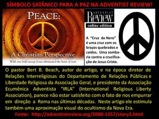 SÍMBOLO SATÂNICO PARA A PAZ NA ADVENTIST REVIEW!




                                     A “Cruz de Nero”
                                     é uma cruz com os
                                     braços quebrados e
                                     caídos. Uma zomba-
                                     ria contra a crucifica-
                                     ção de Jesus Cristo.

O pastor Bert B. Beach, autor do artigo, e na época diretor de
Relações Interreligiosas do Departamento de Relações Públicas e
Liberdade Religiosa da Associação Geral, e presidente da Associação
Ecumênica Adventista “IRLA” (International Religious Liberty
Association), parece não estar satisfeito com o fato de nos empurrar
em direção a Roma nas últimas décadas. Neste artigo ele estimula
também uma aproximação visual do ocultismo da Nova Era.
     Fonte: http://adventistreview.org/2000-1557/story3.html
 