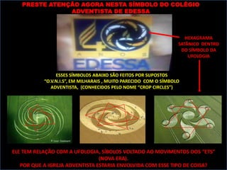 PRESTE ATENÇÃO AGORA NESTA SÍMBOLO DO COLÉGIO
               ADVENTISTA DE EDESSA



                                                                     HEXAGRAMA
                                                                  SATÂNICO DENTRO
                                                                   DO SÍMBOLO DA
                                                                      UFOLOGIA


                ESSES SÍMBOLOS ABAIXO SÃO FEITOS POR SUPOSTOS
           “O.V.N.I.S”, EM MILHARAIS , MUITO PARECIDO COM O SÍMBOLO
              ADVENTISTA, (CONHECIDOS PELO NOME “CROP CIRCLES”)




ELE TEM RELAÇÃO COM A UFOLOGIA, SÍBOLOS VOLTADO AO MOVIMENTOS DOS “ETS”
                                (NOVA ERA).
   POR QUE A IGREJA ADVENTISTA ESTARIA ENVOLVIDA COM ESSE TIPO DE COISA?
 
