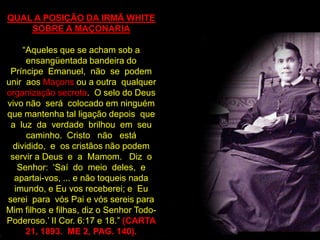 QUAL A POSIÇÃO DA IRMÃ WHITE
    SOBRE A MAÇONARIA

     “Aqueles que se acham sob a
      ensangüentada bandeira do
 Príncipe Emanuel, não se podem
unir aos Maçons ou a outra qualquer
organização secreta. O selo do Deus
vivo não será colocado em ninguém
que mantenha tal ligação depois que
 a luz da verdade brilhou em seu
      caminho. Cristo não está
  dividido, e os cristãos não podem
 servir a Deus e a Mamom. Diz o
   Senhor: „Saí do meio deles, e
  apartai-vos, ... e não toqueis nada
  imundo, e Eu vos receberei; e Eu
serei para vós Pai e vós sereis para
Mim filhos e filhas, diz o Senhor Todo-
Poderoso.‟ II Cor. 6:17 e 18.” (CARTA
      21, 1893. ME 2, PAG. 140).
 