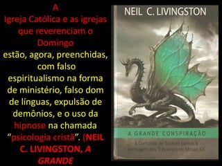 A
Igreja Católica e as igrejas
    que reverenciam o
         Domingo
estão, agora, preenchidas,
         com falso
 espiritualismo na forma
 de ministério, falso dom
 de línguas, expulsão de
  demônios, e o uso da
   hipnose na chamada
 “psicologia cristã”. (NEIL
    C. LIVINGSTON, A
         GRANDE
 