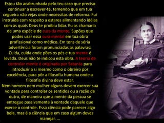 Estou tão acabrunhada pelo teu caso que preciso
     continuar a escrever-te, temendo que em tua
 cegueira não vejas onde necessitas de reforma. Fui
instruída com respeito a estares alimentando idéias
  com as quais Deus te proibiu lidar. Eu as chamaria
    de uma espécie de cura da mente. Supões que
       podes usar essa cura mental em tua obra
      profissional como médico. Em tons de séria
     advertência foram pronunciadas as palavras:
     Cuida, cuida onde pões os pés e tua mente é
  levada. Deus não te indicou esta obra. A teoria de
     controlar mente é originada por Satanás para
       introduzir a si mesmo como o obreiro por
    excelência, para pôr a filosofia humana onde a
               filosofia divina deve estar.
Nem homem nem mulher alguns devem exercer sua
   vontade para controlar os sentidos ou a razão de
      outro, de maneira que a mente da pessoa se
    entregue passivamente à vontade daquele que
   exerce o controle. Essa ciência pode parecer algo
    bela, mas é a ciência que em caso algum deves
                        manejar. ...
 