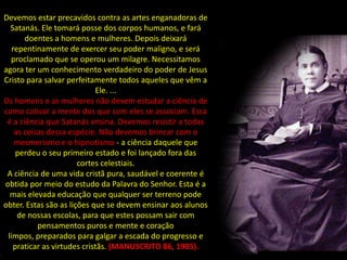 Devemos estar precavidos contra as artes enganadoras de
  Satanás. Ele tomará posse dos corpos humanos, e fará
       doentes a homens e mulheres. Depois deixará
   repentinamente de exercer seu poder maligno, e será
  proclamado que se operou um milagre. Necessitamos
agora ter um conhecimento verdadeiro do poder de Jesus
Cristo para salvar perfeitamente todos aqueles que vêm a
                            Ele. ...
Os homens e as mulheres não devem estudar a ciência de
como cativar a mente dos que com eles se associam. Essa
 é a ciência que Satanás ensina. Devemos resistir a todas
    as coisas dessa espécie. Não devemos brincar com o
    mesmerismo e o hipnotismo - a ciência daquele que
    perdeu o seu primeiro estado e foi lançado fora das
                       cortes celestiais.
 A ciência de uma vida cristã pura, saudável e coerente é
obtida por meio do estudo da Palavra do Senhor. Esta é a
  mais elevada educação que qualquer ser terreno pode
obter. Estas são as lições que se devem ensinar aos alunos
     de nossas escolas, para que estes possam sair com
           pensamentos puros e mente e coração
 limpos, preparados para galgar a escada do progresso e
   praticar as virtudes cristãs. (MANUSCRITO 86, 1905).
 