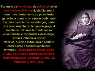 Por meio da frenologia, da psicologia e do
   mesmerismo [hipnose], ele [Satanás]
   vem mais diretamente ao povo desta
 geração, e opera com aquele poder que
 lhe deve caracterizar os esforços, perto
 do encerramento do tempo de graça. A
     mente de milhares tem sido assim
  envenenada, e conduzida à descrença.
          Notai a influência dessas
  ciências, querido leitor, pois o conflito
      entre Cristo e Satanás ainda não
   terminou. (MENSAGENS ESCOLHIDAS
  I, PAG. 351 E 352 E MENTE,CARÁTER E
 PERSONALIDADE, VOLUME 1, PAG. 19;
           VOLUME 2, PAG. 711).
 