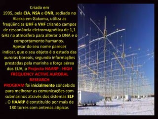 Criado em
1995, pela CIA, NSA e ONR, sediado no
       Alaska em Gakoma, utiliza as
freqüências UHF e VHF criando campos
 de ressonância eletromagnética de 1,1
GHz na atmosfera para alterar o DNA e o
       comportamento humanos.
       Apesar do seu nome parecer
indicar, que o seu objeto é o estudo das
 auroras boreais, segundo informações
  prestadas pela marinha e força aérea
   dos EUA, o Projecto HAARP - HIGH
      FREQUENCY ACTIVE AURORAL
                RESEARCH
 PROGRAM foi inicialmente concebido
  para melhorar as comunicações com
  submarinos através dos sistemas ELF
  . O HAARP é constituído por mais de
     180 torres com antenas atípicas
 