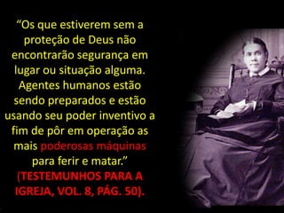 “Os que estiverem sem a
    proteção de Deus não
 encontrarão segurança em
  lugar ou situação alguma.
   Agentes humanos estão
  sendo preparados e estão
usando seu poder inventivo a
 fim de pôr em operação as
  mais poderosas máquinas
      para ferir e matar.”
   (TESTEMUNHOS PARA A
  IGREJA, VOL. 8, PÁG. 50).
 