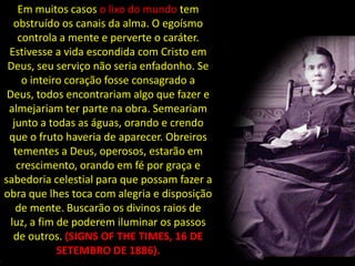 Em muitos casos o lixo do mundo tem
   obstruído os canais da alma. O egoísmo
    controla a mente e perverte o caráter.
 Estivesse a vida escondida com Cristo em
 Deus, seu serviço não seria enfadonho. Se
     o inteiro coração fosse consagrado a
 Deus, todos encontrariam algo que fazer e
 almejariam ter parte na obra. Semeariam
   junto a todas as águas, orando e crendo
 que o fruto haveria de aparecer. Obreiros
   tementes a Deus, operosos, estarão em
    crescimento, orando em fé por graça e
sabedoria celestial para que possam fazer a
obra que lhes toca com alegria e disposição
    de mente. Buscarão os divinos raios de
  luz, a fim de poderem iluminar os passos
   de outros. (SIGNS OF THE TIMES, 16 DE
             SETEMBRO DE 1886).
 